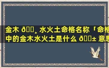 金木 🌸 水火土命格名称「命格中的金木水火土是什么 🐱 意思」